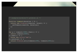 /* examples/promise/01-promise.js */
function timeout(duration = 0) {
return new Promise((resolve, reject) => {
setTimeout(resolve, duration);
})
}
var p = timeout(1000).then(() => {
return timeout(2000);
}).then(() => {
throw new Error("hmm");
}).catch(err => {
return Promise.all([timeout(100), timeout(200)]);
})
 