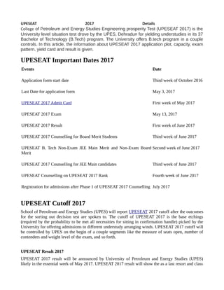 UPESEAT 2017 Details
College of Petroleum and Energy Studies Engineering prosperity Test (UPESEAT 2017) is the
University level situation test drove by the UPES, Dehradun for yielding understudies in its 37
Bachelor of Technology (B.Tech) program. The University offers B.tech program in a couple
controls. In this article, the information about UPESEAT 2017 application plot, capacity, exam
pattern, yield card and result is given.
UPESEAT Important Dates 2017
Events Date
Application form start date Third week of October 2016
Last Date for application form May 3, 2017
UPESEAT 2017 Admit Card First week of May 2017
UPESEAT 2017 Exam May 13, 2017
UPESEAT 2017 Result First week of June 2017
UPESEAT 2017 Counselling for Board Merit Students Third week of June 2017
UPESEAT B. Tech Non-Exam JEE Main Merit and Non-Exam Board
Merit
Second week of June 2017
UPESEAT 2017 Counselling for JEE Main candidates Third week of June 2017
UPESEAT Counselling on UPESEAT 2017 Rank Fourth week of June 2017
Registration for admissions after Phase 1 of UPESEAT 2017 Counselling July 2017
UPESEAT Cutoff 2017
School of Petroleum and Energy Studies (UPES) will report UPESEAT 2017 cutoff after the outcomes
for the sorting out decision test are spoken to. The cutoff of UPESEAT 2017 is the base etchings
(required by the probability to be met all necessities for sitting in confirmation handle) picked by the
University for offering admissions to different understudy arranging winds. UPESEAT 2017 cutoff will
be controlled by UPES on the begin of a couple segments like the measure of seats open, number of
contenders and weight level of the exam, and so forth.
UPESEAT Result 2017
UPESEAT 2017 result will be announced by University of Petroleum and Energy Studies (UPES)
likely in the essential week of May 2017. UPESEAT 2017 result will show the as a last resort and class
 