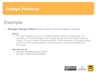 Design Patterns
Exemplo
• Manager Design Pattern (from Realtime Mantra Pattern Catalog)
– Intent
• The main intention here is to manage multiple entities of same type. For
example, a Terminal Manager will manage all the Terminal objects under its
control. This will involve Terminal creation, Terminal deletion, message routing
to the Terminal and coordination of activities like switchover between two
Terminals.
– Also Known As
• Manager-Managed Design Pattern
• Managed Object Design Pattern
 