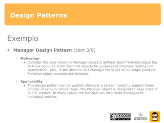 Design Patterns
Exemplo
• Manager Design Pattern (cont 3/9)
– Motivation
• Consider the case where no Manager object is defined. Each Terminal object has
to know about all other Terminal objects for purposes of message routing and
coordination. Also, in the absence of a Manager there will be no single point for
Terminal object creation and deletion.
– Applicability
• This design pattern can be applied whenever a system needs to support many
entities of same or similar type. The Manager object is designed to keep track of
all the entities. In many cases, the Manager will also route messages to
individual entities.
 