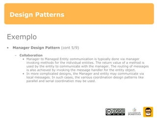 Design Patterns
Exemplo
• Manager Design Pattern (cont 5/9)
– Collaboration
• Manager to Managed Entity communication is typically done via manager
invoking methods for the individual entities. The return value of a method is
used by the entity to communicate with the manager. The routing of messages
is also achieved by invoking the message handler for the entity object.
• In more complicated designs, the Manager and entity may communicate via
local messages. In such cases, the various coordination design patterns like
parallel and serial coordination may be used.
 