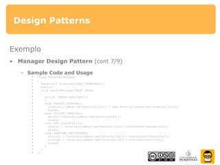Design Patterns
Exemplo
• Manager Design Pattern (cont 7/9)
– Sample Code and Usage
• class TerminalManager
• {
• Terminal* terminals[MAX_TERMINALS];
• public:
• void handleMessage(Msg* pMsg)
• {
• switch (pMsg->getType())
• {
• case CREATE_TERMINAL:
• terminals[pMsg->getTerminalId()] = new Terminal(pMsg->getTerminalId());
• break;
• case DELETE_TERMINAL:
• delete terminals[pMsg->getTerminalId()];
• break;
• case RUN_DIAGNOSTICS:
• status = terminals[pMsg->getTerminalId()]->handleRunDiagnostics();
• break;
• case PERFORM_SWITCHOVER:
• status1 = terminals[pMsg->getTerminalId1()]->handleOutOfService();
• status2 = terminals[pMsg->getTerminalId2()]->handleInService();
• break;
• }
• }
• };
 