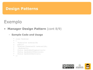 Design Patterns
Exemplo
• Manager Design Pattern (cont 8/9)
– Sample Code and Usage
• class Terminal
• {
• TerminalId terminalId;
• public:
• Terminal(TerminalID terminalId);
• ~Terminal();
• Status handleRunDiagnostics();
• Status handleOutOfService();
• Status handleInService();
• };
 