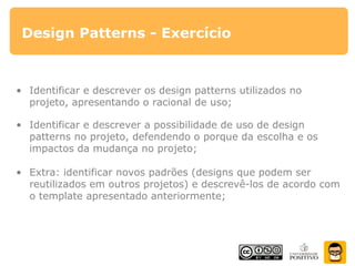 Design Patterns - Exercício
• Identificar e descrever os design patterns utilizados no
projeto, apresentando o racional de uso;
• Identificar e descrever a possibilidade de uso de design
patterns no projeto, defendendo o porque da escolha e os
impactos da mudança no projeto;
• Extra: identificar novos padrões (designs que podem ser
reutilizados em outros projetos) e descrevê-los de acordo com
o template apresentado anteriormente;
 