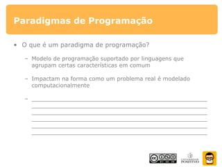 Paradigmas de Programação
• O que é um paradigma de programação?
– Modelo de programação suportado por linguagens que
agrupam certas características em comum
– Impactam na forma como um problema real é modelado
computacionalmente
– __________________________________________________
__________________________________________________
__________________________________________________
__________________________________________________
__________________________________________________
__________________________________________________
 