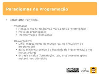 Paradigmas de Programação
• Paradigma Funcional
– Vantagens
• Manipulação de programas mais simples (prototipação)
• Prova de propriedades
• Transformação (otimização)
– Desvantagens
• Difícil mapeamento do mundo real na linguagem de
programação
• Baixa eficiência devido à dificuldade da implementação nos
processadores
• Entrada e saída (formatação, tela, etc) possuem apens
mecanismos primitivos
 