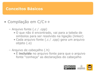 Conceitos Básicos
• Compilação em C/C++
– Arquivo fonte (.c / .cpp)
• O que não é encontrado, vai para a tabela de
simbolos para ser resolvido na ligação (linker)
• Cada arquivo fonte (.c / .cpp) gera um arquivo
objeto (.o)
– Arquivo de cabeçalho (.h)
• É incluído no arquivo fonte para que o arquivo
fonte “conheça” as declarações do cabeçalho
 