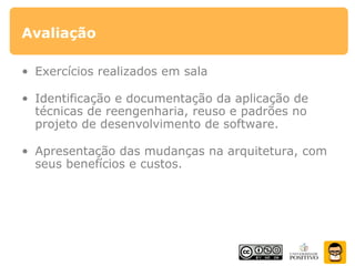 Avaliação
• Exercícios realizados em sala
• Identificação e documentação da aplicação de
técnicas de reengenharia, reuso e padrões no
projeto de desenvolvimento de software.
• Apresentação das mudanças na arquitetura, com
seus benefícios e custos.
 