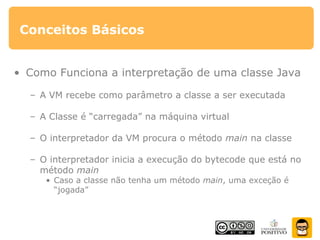 Conceitos Básicos
• Como Funciona a interpretação de uma classe Java
– A VM recebe como parâmetro a classe a ser executada
– A Classe é “carregada” na máquina virtual
– O interpretador da VM procura o método main na classe
– O interpretador inicia a execução do bytecode que está no
método main
• Caso a classe não tenha um método main, uma exceção é
“jogada”
 