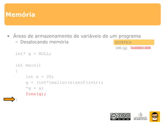 Memória
• Áreas de armazenamento de variáveis de um programa
– Desalocando memória
int* g = NULL;
int main()
{
int x = 20;
g = (int*)malloc(sizeof(int));
*g = x;
free(g);
}
ESTÁTICA
100 (g) 0x00000000
PILHA
200 (x) 20
0x00001000
HEAP
1000 ????????20
 