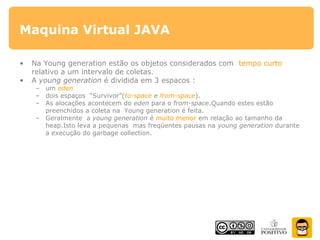 Maquina Virtual JAVA
• Na Young generation estão os objetos considerados com tempo curto
relativo a um intervalo de coletas.
• A young generation é dividida em 3 espacos :
– um eden
– dois espaços “Survivor”(to-space e from-space).
– As alocações acontecem do eden para o from-space.Quando estes estão
preenchidos a coleta na Young generation é feita.
– Geralmente a young generation é muito menor em relação ao tamanho da
heap.Isto leva a pequenas mas freqüentes pausas na young generation durante
a execução do garbage collection.
 