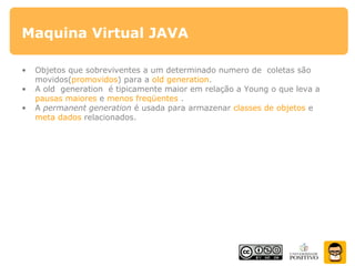 Maquina Virtual JAVA
• Objetos que sobreviventes a um determinado numero de coletas são
movidos(promovidos) para a old generation.
• A old generation é tipicamente maior em relação a Young o que leva a
pausas maiores e menos freqüentes .
• A permanent generation é usada para armazenar classes de objetos e
meta dados relacionados.
 
