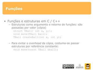 Funções
• Funções e estruturas em C / C++
– Estruturas como argumento e retorno de funções: são
passadas por valor (cópia)
struct TBall{ int x, y;};
void move(TBall ball);
TBall createBall(int x, int y);
– Para evitar o overhead da cópia, costuma-se passar
estruturas por referência constante:
void move(const TBall &ball);
 