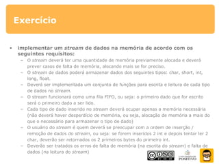 Exercício
• implementar um stream de dados na memória de acordo com os
seguintes requisitos:
– O stream deverá ter uma quantidade de memória previamente alocada e deverá
prever casos de falta de memória, alocando mais se for preciso.
– O stream de dados poderá armazenar dados dos seguintes tipos: char, short, int,
long, float.
– Deverá ser implementada um conjunto de funções para escrita e leitura de cada tipo
de dados no stream.
– O stream funcionará como uma fila FIFO, ou seja: o primeiro dado que for escrito
será o primeiro dado a ser lido.
– Cada tipo de dado inserido no stream deverá ocupar apenas a memória necessária
(não deverá haver desperdício de memória, ou seja, alocação de memória a mais do
que o necessário para armazenar o tipo de dado)
– O usuário do stream é quem deverá se preocupar com a ordem de inserção /
remoção de dados do stream, ou seja: se forem inseridos 2 int e depois tentar ler 2
char, deverão ser retornados os 2 primeiros bytes do primeiro int.
– Deverão ser tratados os erros de falta de memória (na escrita do stream) e falta de
dados (na leitura do stream)
 