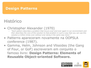 Design Patterns
Histórico
• Christopher Alexander (1970)
– “Each pattern describes a problem that occurs over and over again in our environment and
then describes the core of the solution to that problem in such a way that you can use this
solution a million times over without ever doing it the same way twice.”
• Patterns apareceram novamente na OOPSLA
conference (1987).
• Gamma, Helm, Johnson and Vlissides (the Gang
of Four, or GoF) escreveram em conjunto o
famoso livro: Design Patterns: Elements of
Reusable Object-oriented Software.
 