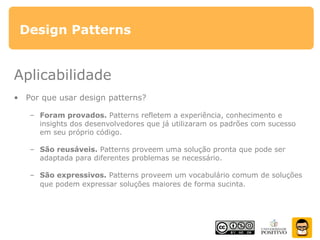 Design Patterns
Aplicabilidade
• Por que usar design patterns?
– Foram provados. Patterns refletem a experiência, conhecimento e
insights dos desenvolvedores que já utilizaram os padrões com sucesso
em seu próprio código.
– São reusáveis. Patterns proveem uma solução pronta que pode ser
adaptada para diferentes problemas se necessário.
– São expressivos. Patterns proveem um vocabulário comum de soluções
que podem expressar soluções maiores de forma sucinta.
 