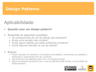 Design Patterns
Aplicabilidade
• Quando usar um design pattern?
• Responda as seguintes questões:
• As consequencias do uso do padrão são aceitáveis?
• Existe uma solução mais simples?
• Existe algum padrão que ataca problemas similares?
• Existe alguma restrição no uso do padrão?
• Regras:
• Preste atenção no contexto e no problema do padrão, verificando se o padrão é
adequado e consistente com seu contexto.
• Uso excessivo de padrões pode criar um projeto pesado.
• Algumas pessoas acreditam que o uso de padrões pode limitar a criatividade do
desenvolvedor.
 