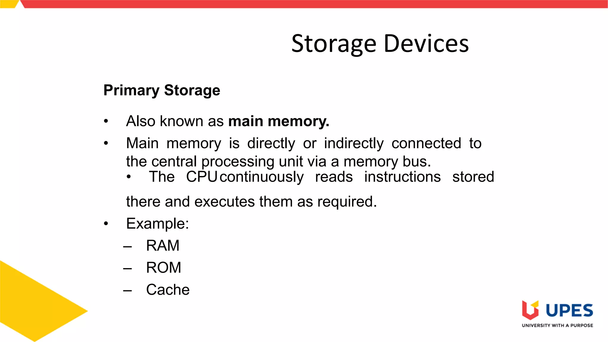3
Storage Devices
Primary Storage
• Also known as main memory.
• Main memory is directly or indirectly connected to
the central processing unit via a memory bus.
• The CPUcontinuously reads instructions stored
there and executes them as required.
• Example:
– RAM
– ROM
– Cache
 