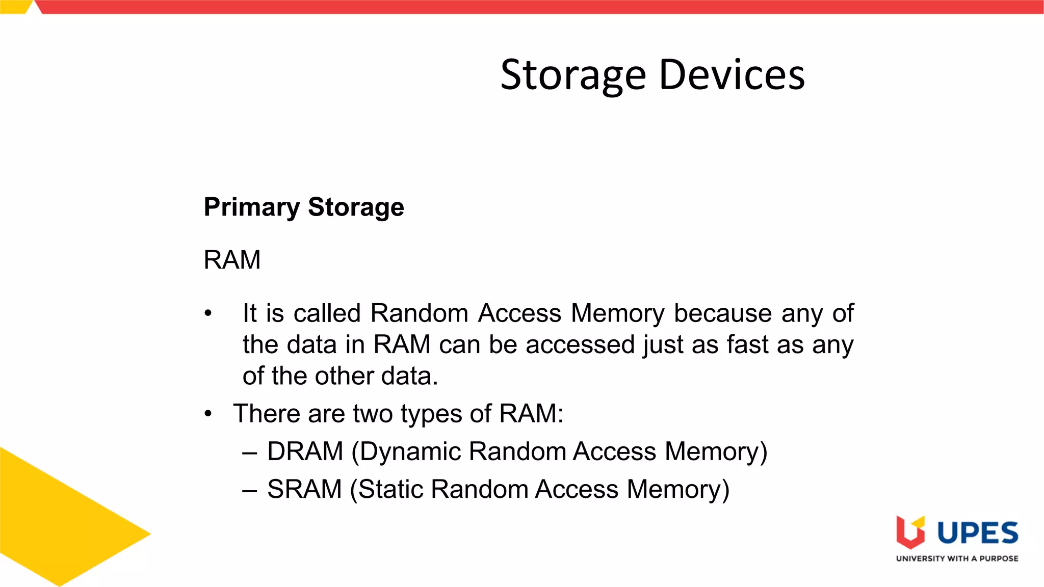 3
Storage Devices
Primary Storage
RAM
• It is called Random Access Memory because any of
the data in RAM can be accessed just as fast as any
of the other data.
• There are two types of RAM:
– DRAM (Dynamic Random Access Memory)
– SRAM (Static Random Access Memory)
 