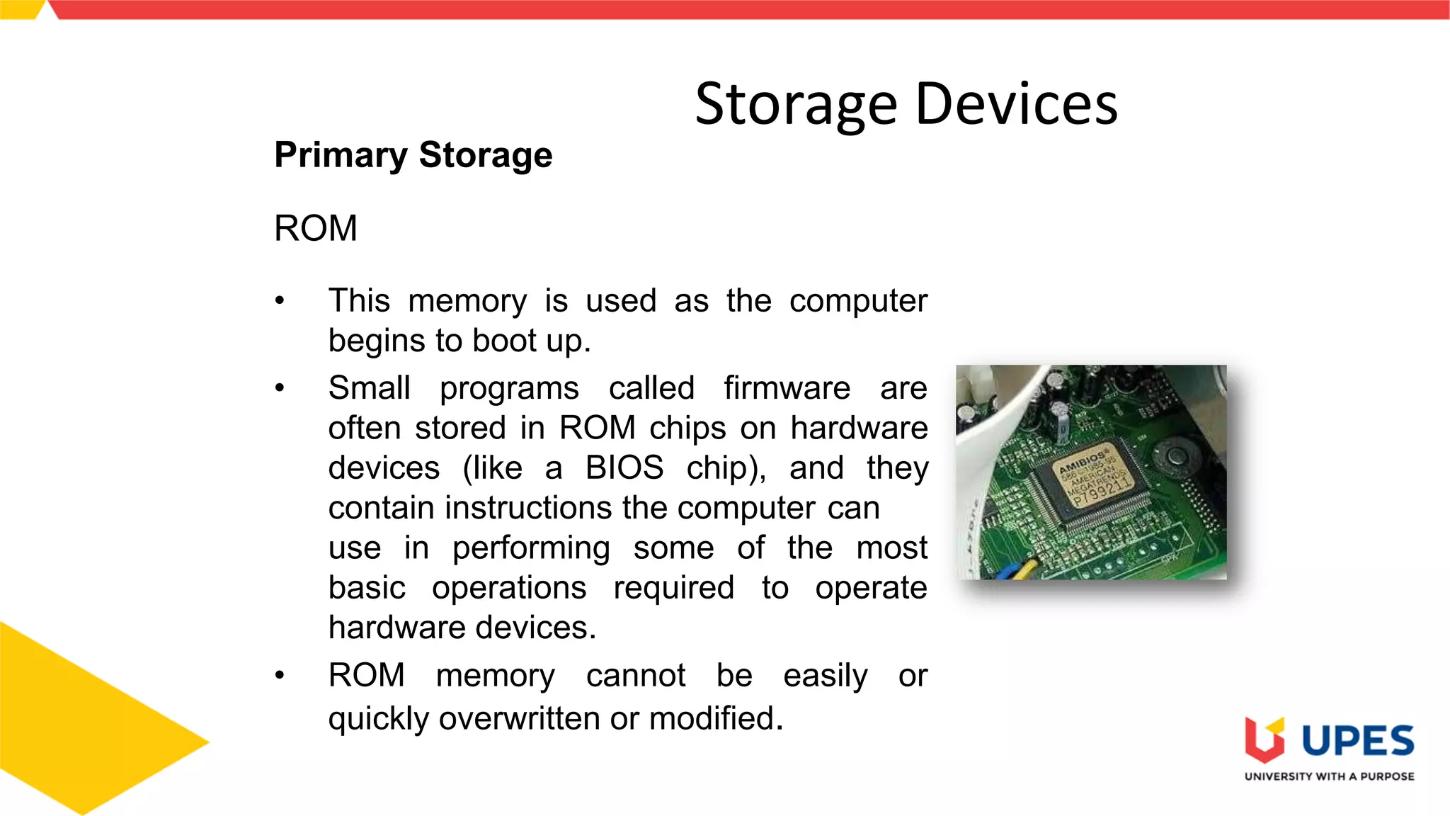 Storage Devices
Primary Storage
ROM
• This memory is used as the computer
begins to boot up.
• Small programs called firmware are
often stored in ROM chips on hardware
devices (like a BIOS chip), and they
contain instructions the computer can
use in
basic
performing some of the most
operations required to operate
hardware devices.
• ROM memory cannot be easily or
quickly overwritten or modified.
3
 