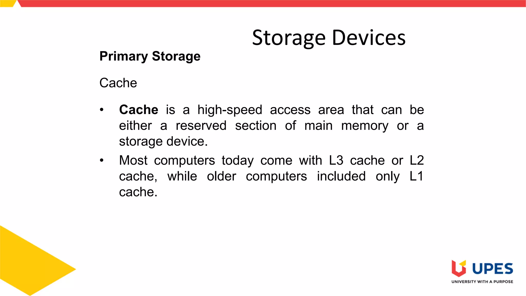 4
Storage Devices
Primary Storage
Cache
• Cache is a high-speed access area that can be
either a reserved section of main memory or a
storage device.
• Most computers today come with L3 cache or L2
cache, while older computers included only L1
cache.
 