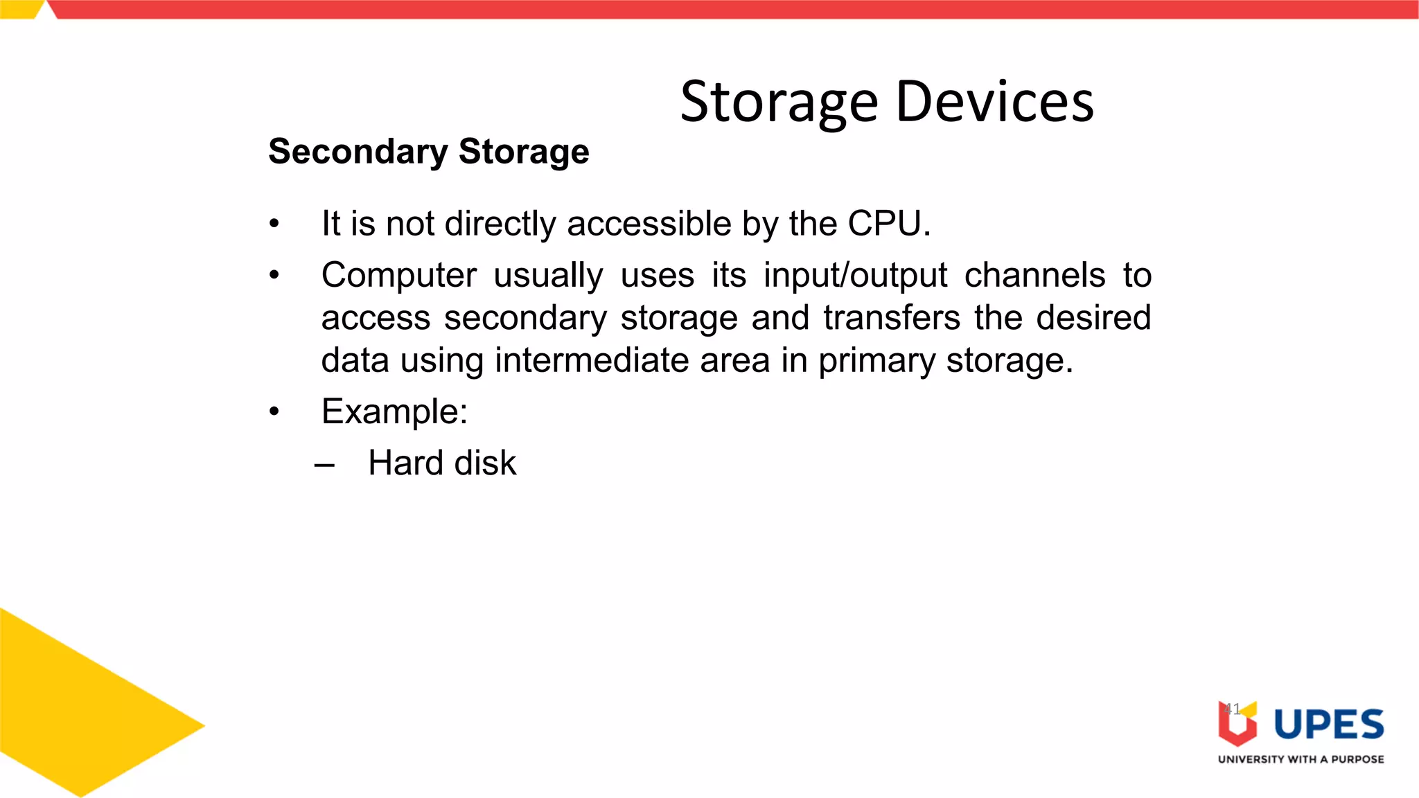 Storage Devices
41
Secondary Storage
• It is not directly accessible by the CPU.
• Computer usually uses its input/output channels to
access secondary storage and transfers the desired
data using intermediate area in primary storage.
• Example:
– Hard disk
 