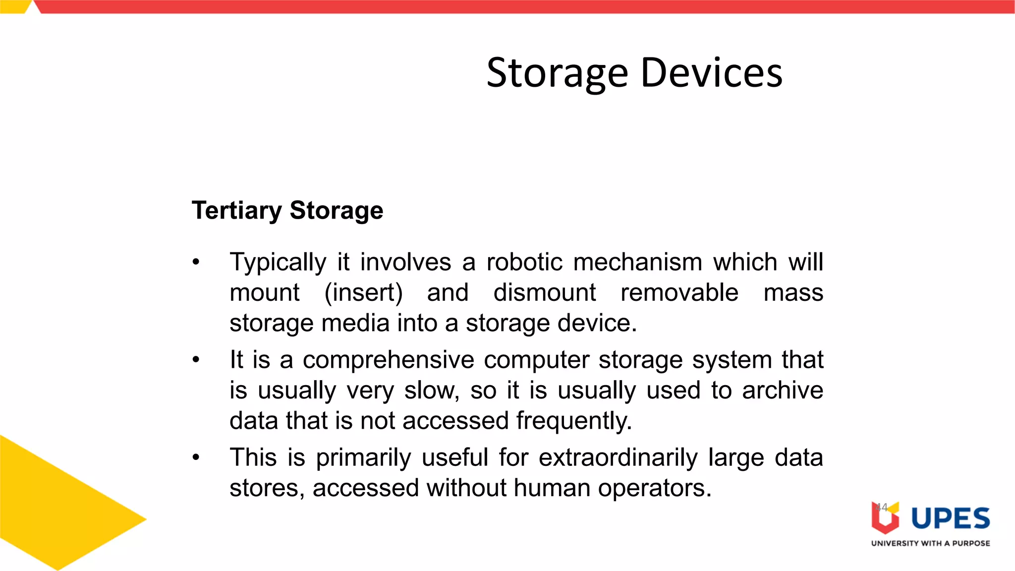 Storage Devices
44
Tertiary Storage
• Typically it involves a robotic mechanism which will
mount (insert) and dismount removable mass
storage media into a storage device.
• It is a comprehensive computer storage system that
is usually very slow, so it is usually used to archive
data that is not accessed frequently.
• This is primarily useful for extraordinarily large data
stores, accessed without human operators.
 