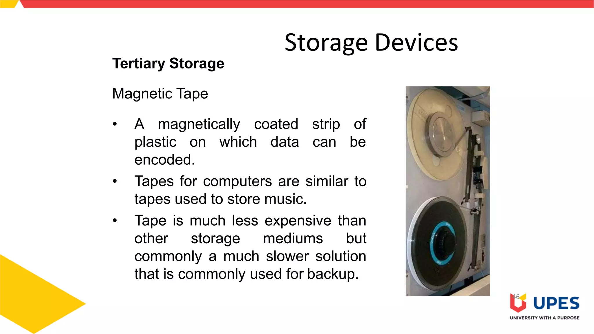 Storage Devices
46
Tertiary Storage
Magnetic Tape
• A magnetically coated
plastic on which data
strip of
can be
encoded.
• Tapes for computers are similar to
tapes used to store music.
• Tape is much less expensive than
other storage mediums but
commonly a much slower solution
that is commonly used for backup.
 