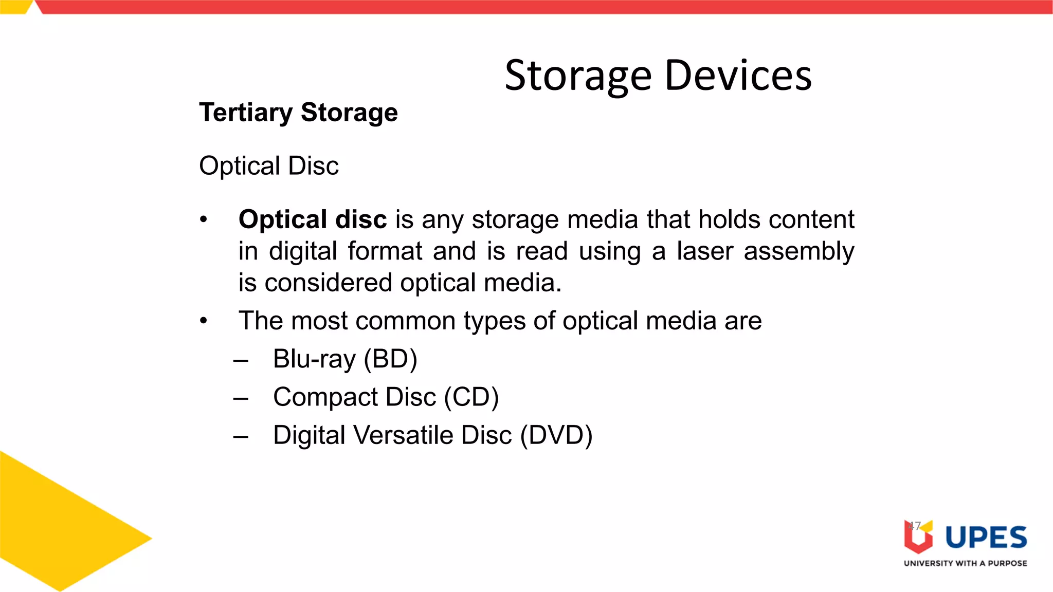 Storage Devices
47
Tertiary Storage
Optical Disc
• Optical disc is any storage media that holds content
in digital format and is read using a laser assembly
is considered optical media.
• The most common types of optical media are
– Blu-ray (BD)
– Compact Disc (CD)
– Digital Versatile Disc (DVD)
 