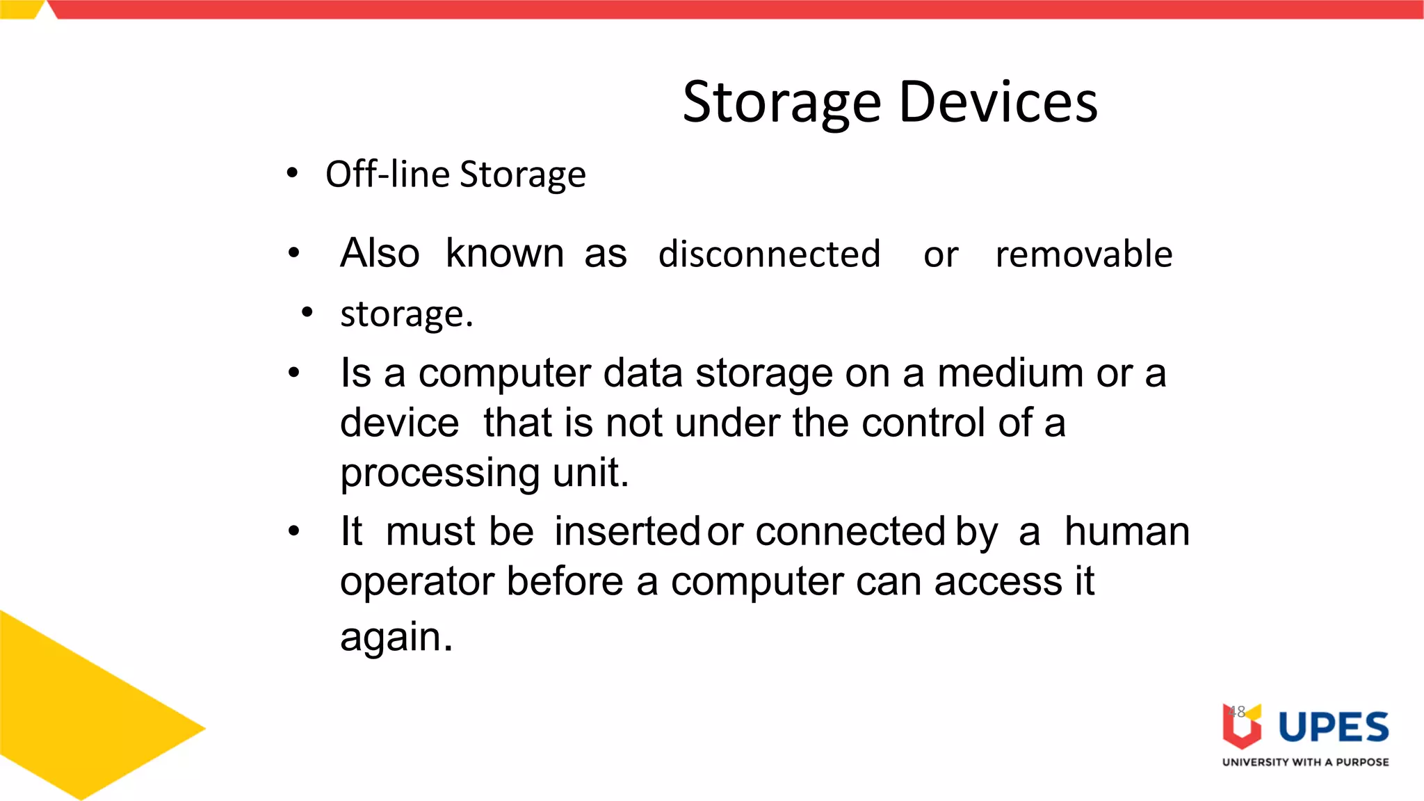 Storage Devices
• Off-line Storage
• Also known as disconnected or removable
• storage.
• Is a computer data storage on a medium or a
device that is not under the control of a
processing unit.
• It must be insertedor connected by a human
operator before a computer can access it
again.
48
 