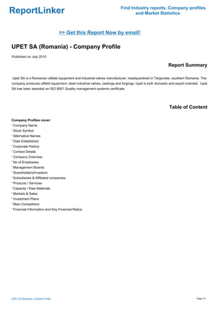 Find Industry reports, Company profiles
ReportLinker                                                                    and Market Statistics



                                      >> Get this Report Now by email!

UPET SA (Romania) - Company Profile
Published on July 2010

                                                                                                         Report Summary

Upet SA is a Romanian oilfield equipment and industrial valves manufacturer, headquartered in Targoviste, southern Romania. The
company produces oilfield equipment, steel industrial valves, castings and forgings. Upet is both domestic and export oriented. Upet
SA has been awarded an ISO 9001 Quality management systems certificate.




                                                                                                          Table of Content

Company Profiles cover:
' Company Name
' Stock Symbol
' Alternative Names
' Date Established
' Corporate History
' Contact Details
' Company Overview
' No of Employees
' Management Boards
' Shareholders/Investors
' Subsidiaries & Affiliated companies:
' Products / Services
' Capacity / Raw Materials
' Markets & Sales
' Investment Plans
' Main Competitors
' Financial Information and Key Financial Ratios




UPET SA (Romania) - Company Profile                                                                                         Page 1/3
 