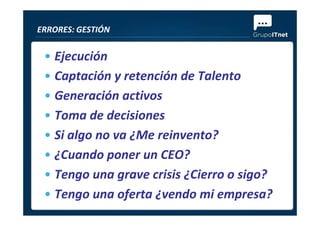 • Ejecución
• Captación y retención de Talento
• Generación activos
• Toma de decisiones
ERRORES: GESTIÓN
• Toma de decisiones
• Si algo no va ¿Me reinvento?
• ¿Cuando poner un CEO?
• Tengo una grave crisis ¿Cierro o sigo?
• Tengo una oferta ¿vendo mi empresa?
 