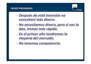 –Después de está inversión no
necesitaré más dinero.
–No necesitamos dinero, pero si nos lo
dan, iremos más rápido.
–En el primer año tendremos la
FRASES PROHIBIDAS
–En el primer año tendremos la
mayoría del mercado.
–No tenemos competencia.
 