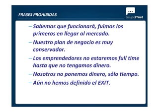 – Sabemos que funcionará, fuimos los
primeros en llegar al mercado.
– Nuestro plan de negocio es muy
conservador.
– Los emprendedores no estaremos full time
FRASES PROHIBIDAS
– Los emprendedores no estaremos full time
hasta que no tengamos dinero.
– Nosotros no ponemos dinero, sólo tiempo.
– Aún no hemos definido el EXIT.
 