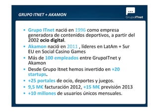 • Grupo ITnet nació en 1996 como empresa
generadora de contenidos deportivos, a partir del
2002 ocio digital.
• Akamon nació en 2011 , líderes en LatAm + Sur
EU en Social Casino Games
• Más de 100 empleados entre GrupoITnet y
GRUPO ITNET + AKAMON
• Más de 100 empleados entre GrupoITnet y
Akamon
• Desde Grupo Itnet hemos invertido en +20
startups.
• +25 portales de ocio, deportes y juegos.
• 9,5 M€ facturación 2012, +15 M€ previsión 2013
• +10 millones de usuarios únicos mensuales.
 