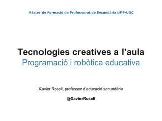 Màster de Formació de Professorat de Secundària UPF-UOC
Tecnologies creatives a l’aula
Programació i robòtica educativa
Xavier Rosell, professor d’educació secundària
@XavierRosell
 