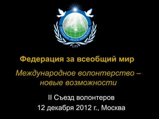 Федерация за всеобщий мир
Международное волонтерство –
     новые возможности
       II Съезд волонтеров
    12 декабря 2012 г., Москва
 