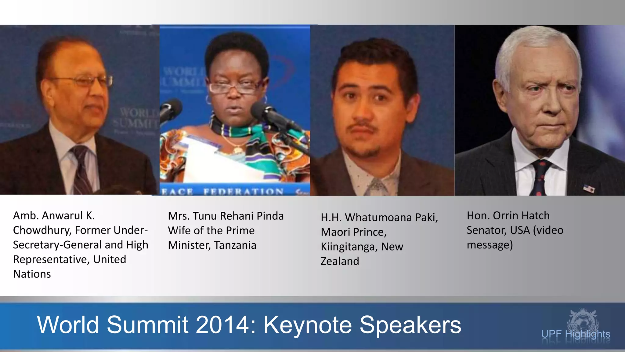 UPF HighlightsWorld Summit 2014: Keynote Speakers
Amb. Anwarul K.
Chowdhury, Former Under-
Secretary-General and High
Representative, United
Nations
Mrs. Tunu Rehani Pinda
Wife of the Prime
Minister, Tanzania
H.H. Whatumoana Paki,
Maori Prince,
Kiingitanga, New
Zealand
Hon. Orrin Hatch
Senator, USA (video
message)
 