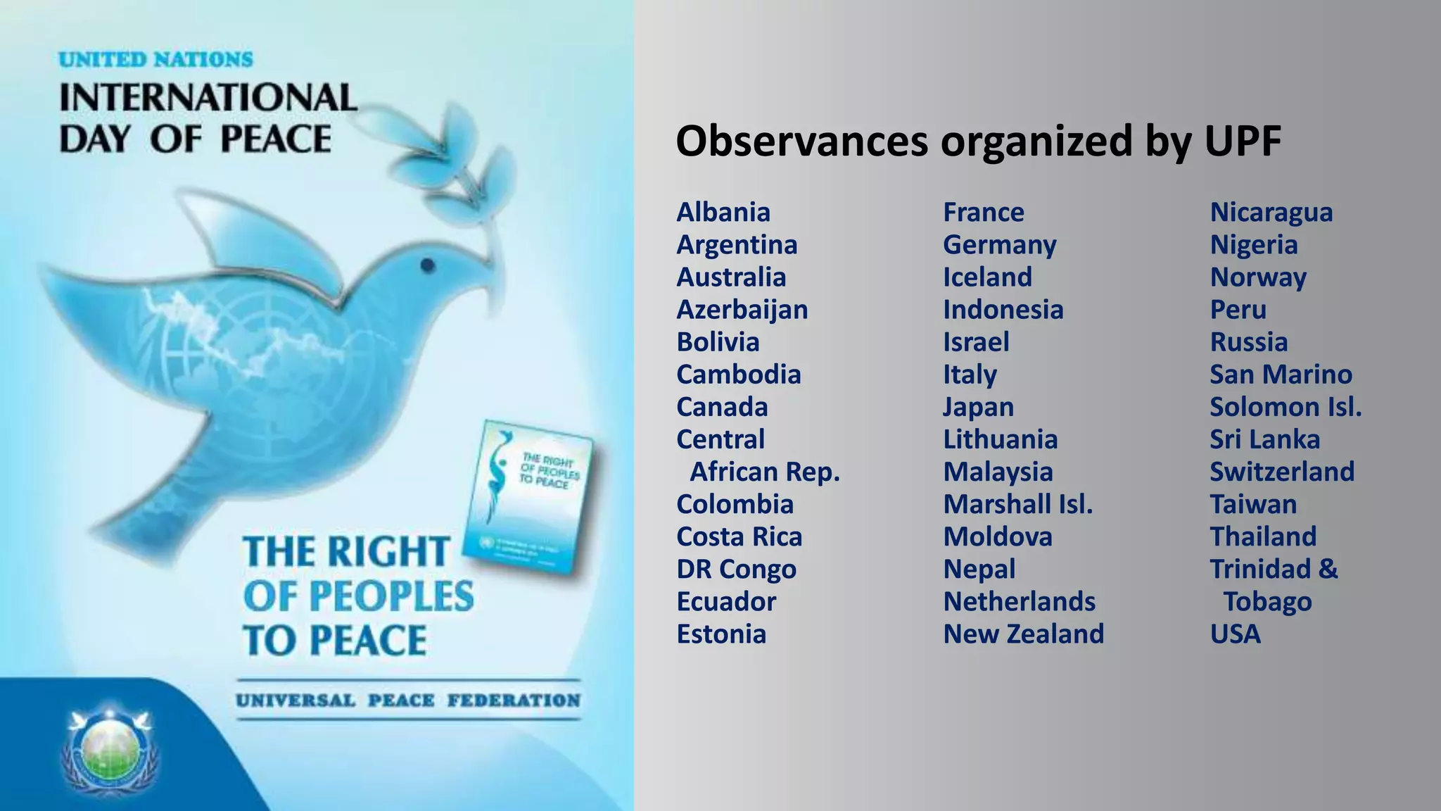 Observances organized by UPF
Albania
Argentina
Australia
Azerbaijan
Bolivia
Cambodia
Canada
Central
African Rep.
Colombia
Costa Rica
DR Congo
Ecuador
Estonia
France
Germany
Iceland
Indonesia
Israel
Italy
Japan
Lithuania
Malaysia
Marshall Isl.
Moldova
Nepal
Netherlands
New Zealand
Nicaragua
Nigeria
Norway
Peru
Russia
San Marino
Solomon Isl.
Sri Lanka
Switzerland
Taiwan
Thailand
Trinidad &
Tobago
USA
 