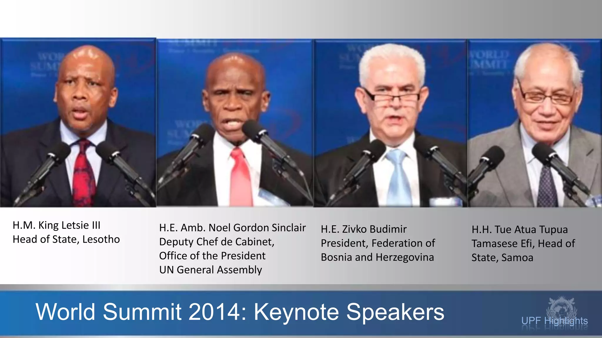 UPF HighlightsWorld Summit 2014: Keynote Speakers
H.M. King Letsie III
Head of State, Lesotho
H.E. Amb. Noel Gordon Sinclair
Deputy Chef de Cabinet,
Office of the President
UN General Assembly
H.E. Zivko Budimir
President, Federation of
Bosnia and Herzegovina
H.H. Tue Atua Tupua
Tamasese Efi, Head of
State, Samoa
 