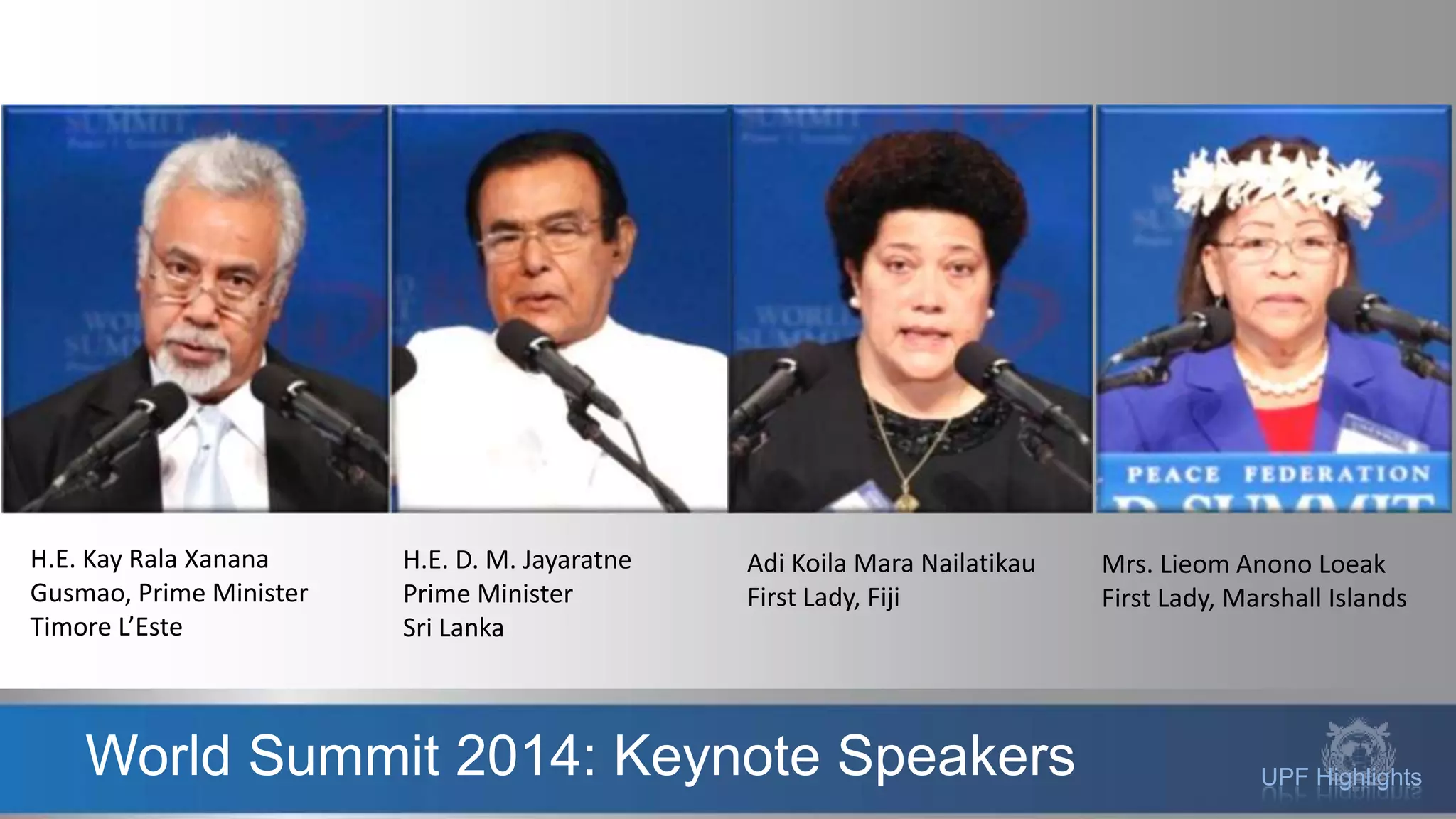 UPF HighlightsWorld Summit 2014: Keynote Speakers
H.E. Kay Rala Xanana
Gusmao, Prime Minister
Timore L’Este
H.E. D. M. Jayaratne
Prime Minister
Sri Lanka
Adi Koila Mara Nailatikau
First Lady, Fiji
Mrs. Lieom Anono Loeak
First Lady, Marshall Islands
 