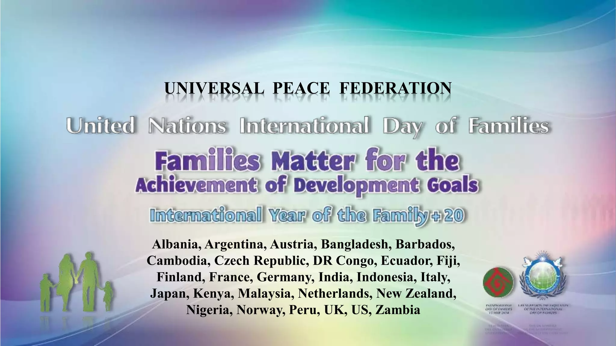 UNIVERSAL PEACE FEDERATION
Albania, Argentina, Austria, Bangladesh, Barbados,
Cambodia, Czech Republic, DR Congo, Ecuador, Fiji,
Finland, France, Germany, India, Indonesia, Italy,
Japan, Kenya, Malaysia, Netherlands, New Zealand,
Nigeria, Norway, Peru, UK, US, Zambia
 