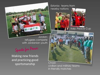 Making new friends
and practicing good
sportsmanship
Estonia: teams from
nearby nations
Chad:
civilian and military teams
In friendly matches
Jordan:
refugees compete
with Jordanian youth
Italy: Peace Cup
 