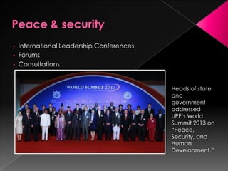 • International Leadership Conferences
• Forums
• Consultations
Heads of state
and
government
addressed
UPF’s World
Summit 2013 on
“Peace,
Security, and
Human
Development.”
 