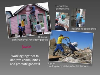 Working together to
improve communities
and promote goodwill
Thailand: flood cleanup
Nepal: free
dental clinic
Japan:
Hauling away debris after the tsunami
St. Lucia:
painting homes for elderly people
 