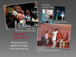 Bringing people
together through
music and the arts
Ukraine: ballet
Malaysia:
school mural
Georgia:
Learning African dances
New York:
Africa Day celebration
 