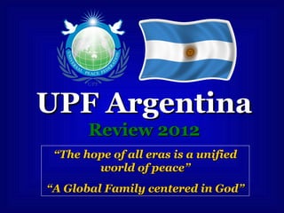 UPF ArgentinaUPF Argentina
Review 2012Review 2012
““The hope of all eras is a unifiedThe hope of all eras is a unified
world of peaceworld of peace””
““A Global Family centered in GodA Global Family centered in God””
 
