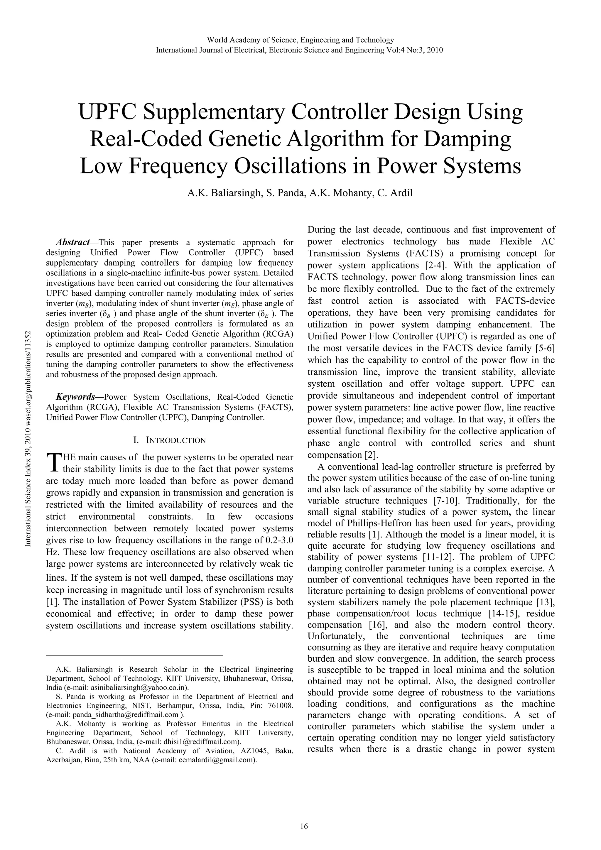 World Academy of Science, Engineering and Technology International Journal of Electrical, Electronic Science and Engineering Vol:4 No:3, 2010 UPFC Supplementary Controller Design Using Real-Coded Genetic Algorithm for Damping Low Frequency Oscillations in Power Systems A.K. Baliarsingh, S. Panda, A.K. Mohanty, C. Ardil International Science Index 39, 2010 waset.org/publications/11352 Abstract—This paper presents a systematic approach for designing Unified Power Flow Controller (UPFC) based supplementary damping controllers for damping low frequency oscillations in a single-machine infinite-bus power system. Detailed investigations have been carried out considering the four alternatives UPFC based damping controller namely modulating index of series inverter (mB), modulating index of shunt inverter (mE), phase angle of series inverter (δB ) and phase angle of the shunt inverter (δE ). The design problem of the proposed controllers is formulated as an optimization problem and Real- Coded Genetic Algorithm (RCGA) is employed to optimize damping controller parameters. Simulation results are presented and compared with a conventional method of tuning the damping controller parameters to show the effectiveness and robustness of the proposed design approach. Keywords—Power System Oscillations, Real-Coded Genetic Algorithm (RCGA), Flexible AC Transmission Systems (FACTS), Unified Power Flow Controller (UPFC), Damping Controller. I. INTRODUCTION T HE main causes of the power systems to be operated near their stability limits is due to the fact that power systems are today much more loaded than before as power demand grows rapidly and expansion in transmission and generation is restricted with the limited availability of resources and the strict environmental constraints. In few occasions interconnection between remotely located power systems gives rise to low frequency oscillations in the range of 0.2-3.0 Hz. These low frequency oscillations are also observed when large power systems are interconnected by relatively weak tie lines. If the system is not well damped, these oscillations may keep increasing in magnitude until loss of synchronism results [1]. The installation of Power System Stabilizer (PSS) is both economical and effective; in order to damp these power system oscillations and increase system oscillations stability. _____________________________________________ A.K. Baliarsingh is Research Scholar in the Electrical Engineering Department, School of Technology, KIIT University, Bhubaneswar, Orissa, India (e-mail: asinibaliarsingh@yahoo.co.in). S. Panda is working as Professor in the Department of Electrical and Electronics Engineering, NIST, Berhampur, Orissa, India, Pin: 761008. (e-mail: panda_sidhartha@rediffmail.com ). A.K. Mohanty is working as Professor Emeritus in the Electrical Engineering Department, School of Technology, KIIT University, Bhubaneswar, Orissa, India, (e-mail: dhisi1@rediffmail.com). C. Ardil is with National Academy of Aviation, AZ1045, Baku, Azerbaijan, Bina, 25th km, NAA (e-mail: cemalardil@gmail.com). During the last decade, continuous and fast improvement of power electronics technology has made Flexible AC Transmission Systems (FACTS) a promising concept for power system applications [2-4]. With the application of FACTS technology, power flow along transmission lines can be more flexibly controlled. Due to the fact of the extremely fast control action is associated with FACTS-device operations, they have been very promising candidates for utilization in power system damping enhancement. The Unified Power Flow Controller (UPFC) is regarded as one of the most versatile devices in the FACTS device family [5-6] which has the capability to control of the power flow in the transmission line, improve the transient stability, alleviate system oscillation and offer voltage support. UPFC can provide simultaneous and independent control of important power system parameters: line active power flow, line reactive power flow, impedance; and voltage. In that way, it offers the essential functional flexibility for the collective application of phase angle control with controlled series and shunt compensation [2]. A conventional lead-lag controller structure is preferred by the power system utilities because of the ease of on-line tuning and also lack of assurance of the stability by some adaptive or variable structure techniques [7-10]. Traditionally, for the small signal stability studies of a power system, the linear model of Phillips-Heffron has been used for years, providing reliable results [1]. Although the model is a linear model, it is quite accurate for studying low frequency oscillations and stability of power systems [11-12]. The problem of UPFC damping controller parameter tuning is a complex exercise. A number of conventional techniques have been reported in the literature pertaining to design problems of conventional power system stabilizers namely the pole placement technique [13], phase compensation/root locus technique [14-15], residue compensation [16], and also the modern control theory. Unfortunately, the conventional techniques are time consuming as they are iterative and require heavy computation burden and slow convergence. In addition, the search process is susceptible to be trapped in local minima and the solution obtained may not be optimal. Also, the designed controller should provide some degree of robustness to the variations loading conditions, and configurations as the machine parameters change with operating conditions. A set of controller parameters which stabilise the system under a certain operating condition may no longer yield satisfactory results when there is a drastic change in power system 16 
