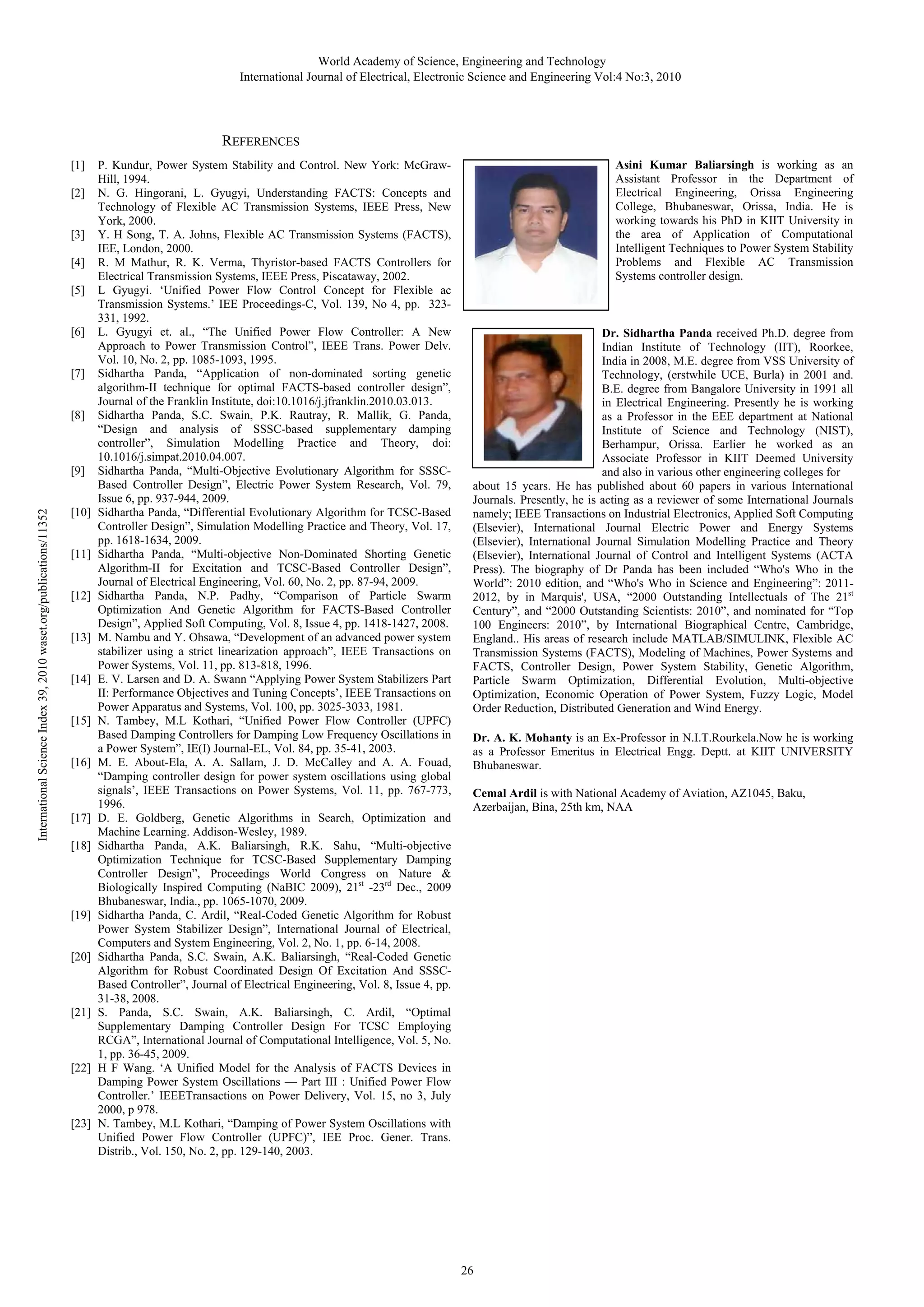 World Academy of Science, Engineering and Technology International Journal of Electrical, Electronic Science and Engineering Vol:4 No:3, 2010 REFERENCES [1] [2] [3] [4] [5] [6] [7] [8] International Science Index 39, 2010 waset.org/publications/11352 [9] [10] [11] [12] [13] [14] [15] [16] [17] [18] [19] [20] [21] [22] [23] P. Kundur, Power System Stability and Control. New York: McGrawHill, 1994. N. G. Hingorani, L. Gyugyi, Understanding FACTS: Concepts and Technology of Flexible AC Transmission Systems, IEEE Press, New York, 2000. Y. H Song, T. A. Johns, Flexible AC Transmission Systems (FACTS), IEE, London, 2000. R. M Mathur, R. K. Verma, Thyristor-based FACTS Controllers for Electrical Transmission Systems, IEEE Press, Piscataway, 2002. L Gyugyi. ‘Unified Power Flow Control Concept for Flexible ac Transmission Systems.’ IEE Proceedings-C, Vol. 139, No 4, pp. 323331, 1992. L. Gyugyi et. al., “The Unified Power Flow Controller: A New Approach to Power Transmission Control”, IEEE Trans. Power Delv. Vol. 10, No. 2, pp. 1085-1093, 1995. Sidhartha Panda, “Application of non-dominated sorting genetic algorithm-II technique for optimal FACTS-based controller design”, Journal of the Franklin Institute, doi:10.1016/j.jfranklin.2010.03.013. Sidhartha Panda, S.C. Swain, P.K. Rautray, R. Mallik, G. Panda, “Design and analysis of SSSC-based supplementary damping controller”, Simulation Modelling Practice and Theory, doi: 10.1016/j.simpat.2010.04.007. Sidhartha Panda, “Multi-Objective Evolutionary Algorithm for SSSCBased Controller Design”, Electric Power System Research, Vol. 79, Issue 6, pp. 937-944, 2009. Sidhartha Panda, “Differential Evolutionary Algorithm for TCSC-Based Controller Design”, Simulation Modelling Practice and Theory, Vol. 17, pp. 1618-1634, 2009. Sidhartha Panda, “Multi-objective Non-Dominated Shorting Genetic Algorithm-II for Excitation and TCSC-Based Controller Design”, Journal of Electrical Engineering, Vol. 60, No. 2, pp. 87-94, 2009. Sidhartha Panda, N.P. Padhy, “Comparison of Particle Swarm Optimization And Genetic Algorithm for FACTS-Based Controller Design”, Applied Soft Computing, Vol. 8, Issue 4, pp. 1418-1427, 2008. M. Nambu and Y. Ohsawa, “Development of an advanced power system stabilizer using a strict linearization approach”, IEEE Transactions on Power Systems, Vol. 11, pp. 813-818, 1996. E. V. Larsen and D. A. Swann “Applying Power System Stabilizers Part II: Performance Objectives and Tuning Concepts’, IEEE Transactions on Power Apparatus and Systems, Vol. 100, pp. 3025-3033, 1981. N. Tambey, M.L Kothari, “Unified Power Flow Controller (UPFC) Based Damping Controllers for Damping Low Frequency Oscillations in a Power System”, IE(I) Journal-EL, Vol. 84, pp. 35-41, 2003. M. E. About-Ela, A. A. Sallam, J. D. McCalley and A. A. Fouad, “Damping controller design for power system oscillations using global signals’, IEEE Transactions on Power Systems, Vol. 11, pp. 767-773, 1996. D. E. Goldberg, Genetic Algorithms in Search, Optimization and Machine Learning. Addison-Wesley, 1989. Sidhartha Panda, A.K. Baliarsingh, R.K. Sahu, “Multi-objective Optimization Technique for TCSC-Based Supplementary Damping Controller Design”, Proceedings World Congress on Nature & Biologically Inspired Computing (NaBIC 2009), 21st -23rd Dec., 2009 Bhubaneswar, India., pp. 1065-1070, 2009. Sidhartha Panda, C. Ardil, “Real-Coded Genetic Algorithm for Robust Power System Stabilizer Design”, International Journal of Electrical, Computers and System Engineering, Vol. 2, No. 1, pp. 6-14, 2008. Sidhartha Panda, S.C. Swain, A.K. Baliarsingh, “Real-Coded Genetic Algorithm for Robust Coordinated Design Of Excitation And SSSCBased Controller”, Journal of Electrical Engineering, Vol. 8, Issue 4, pp. 31-38, 2008. S. Panda, S.C. Swain, A.K. Baliarsingh, C. Ardil, “Optimal Supplementary Damping Controller Design For TCSC Employing RCGA”, International Journal of Computational Intelligence, Vol. 5, No. 1, pp. 36-45, 2009. H F Wang. ‘A Unified Model for the Analysis of FACTS Devices in Damping Power System Oscillations — Part III : Unified Power Flow Controller.’ IEEETransactions on Power Delivery, Vol. 15, no 3, July 2000, p 978. N. Tambey, M.L Kothari, “Damping of Power System Oscillations with Unified Power Flow Controller (UPFC)”, IEE Proc. Gener. Trans. Distrib., Vol. 150, No. 2, pp. 129-140, 2003. Asini Kumar Baliarsingh is working as an Assistant Professor in the Department of Electrical Engineering, Orissa Engineering College, Bhubaneswar, Orissa, India. He is working towards his PhD in KIIT University in the area of Application of Computational Intelligent Techniques to Power System Stability Problems and Flexible AC Transmission Systems controller design. Dr. Sidhartha Panda received Ph.D. degree from Indian Institute of Technology (IIT), Roorkee, India in 2008, M.E. degree from VSS University of Technology, (erstwhile UCE, Burla) in 2001 and. B.E. degree from Bangalore University in 1991 all in Electrical Engineering. Presently he is working as a Professor in the EEE department at National Institute of Science and Technology (NIST), Berhampur, Orissa. Earlier he worked as an Associate Professor in KIIT Deemed University and also in various other engineering colleges for about 15 years. He has published about 60 papers in various International Journals. Presently, he is acting as a reviewer of some International Journals namely; IEEE Transactions on Industrial Electronics, Applied Soft Computing (Elsevier), International Journal Electric Power and Energy Systems (Elsevier), International Journal Simulation Modelling Practice and Theory (Elsevier), International Journal of Control and Intelligent Systems (ACTA Press). The biography of Dr Panda has been included “Who's Who in the World”: 2010 edition, and “Who's Who in Science and Engineering”: 20112012, by in Marquis', USA, “2000 Outstanding Intellectuals of The 21st Century”, and “2000 Outstanding Scientists: 2010”, and nominated for “Top 100 Engineers: 2010”, by International Biographical Centre, Cambridge, England.. His areas of research include MATLAB/SIMULINK, Flexible AC Transmission Systems (FACTS), Modeling of Machines, Power Systems and FACTS, Controller Design, Power System Stability, Genetic Algorithm, Particle Swarm Optimization, Differential Evolution, Multi-objective Optimization, Economic Operation of Power System, Fuzzy Logic, Model Order Reduction, Distributed Generation and Wind Energy. Dr. A. K. Mohanty is an Ex-Professor in N.I.T.Rourkela.Now he is working as a Professor Emeritus in Electrical Engg. Deptt. at KIIT UNIVERSITY Bhubaneswar. Cemal Ardil is with National Academy of Aviation, AZ1045, Baku, Azerbaijan, Bina, 25th km, NAA 26 