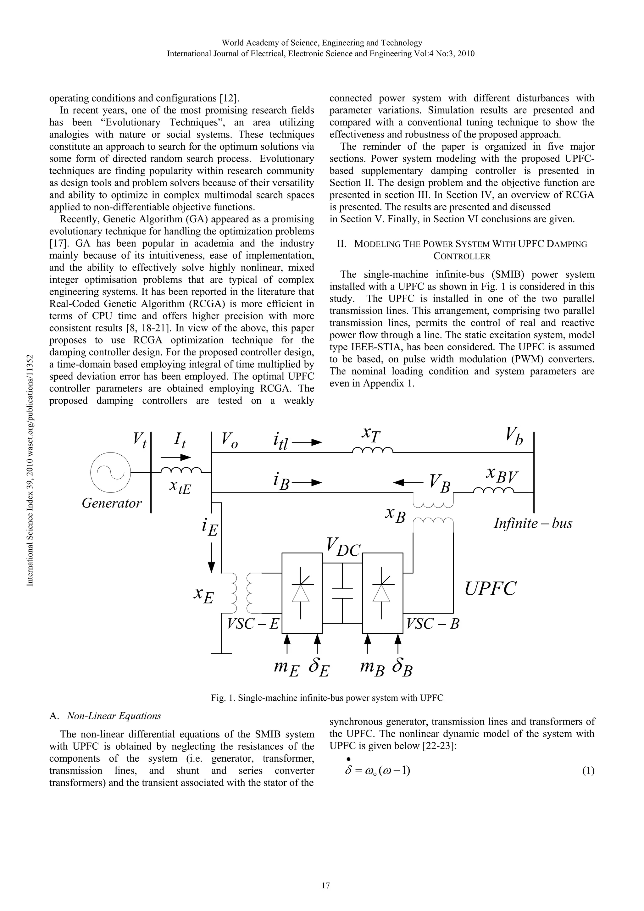 International Science Index 39, 2010 waset.org/publications/11352 World Academy of Science, Engineering and Technology International Journal of Electrical, Electronic Science and Engineering Vol:4 No:3, 2010 connected power system with different disturbances with parameter variations. Simulation results are presented and compared with a conventional tuning technique to show the effectiveness and robustness of the proposed approach. The reminder of the paper is organized in five major sections. Power system modeling with the proposed UPFCbased supplementary damping controller is presented in Section II. The design problem and the objective function are presented in section III. In Section IV, an overview of RCGA is presented. The results are presented and discussed in Section V. Finally, in Section VI conclusions are given. operating conditions and configurations [12]. In recent years, one of the most promising research fields has been “Evolutionary Techniques”, an area utilizing analogies with nature or social systems. These techniques constitute an approach to search for the optimum solutions via some form of directed random search process. Evolutionary techniques are finding popularity within research community as design tools and problem solvers because of their versatility and ability to optimize in complex multimodal search spaces applied to non-differentiable objective functions. Recently, Genetic Algorithm (GA) appeared as a promising evolutionary technique for handling the optimization problems [17]. GA has been popular in academia and the industry mainly because of its intuitiveness, ease of implementation, and the ability to effectively solve highly nonlinear, mixed integer optimisation problems that are typical of complex engineering systems. It has been reported in the literature that Real-Coded Genetic Algorithm (RCGA) is more efficient in terms of CPU time and offers higher precision with more consistent results [8, 18-21]. In view of the above, this paper proposes to use RCGA optimization technique for the damping controller design. For the proposed controller design, a time-domain based employing integral of time multiplied by speed deviation error has been employed. The optimal UPFC controller parameters are obtained employing RCGA. The proposed damping controllers are tested on a weakly Vt It Vo II. MODELING THE POWER SYSTEM WITH UPFC DAMPING CONTROLLER The single-machine infinite-bus (SMIB) power system installed with a UPFC as shown in Fig. 1 is considered in this study. The UPFC is installed in one of the two parallel transmission lines. This arrangement, comprising two parallel transmission lines, permits the control of real and reactive power flow through a line. The static excitation system, model type IEEE-STIA, has been considered. The UPFC is assumed to be based, on pulse width modulation (PWM) converters. The nominal loading condition and system parameters are even in Appendix 1. xT itl Vb iB x tE VB Generator xB iE x BV Infinite − bus VDC UPFC xE VSC − E VSC − B mE δ E mB δ B Fig. 1. Single-machine infinite-bus power system with UPFC A. Non-Linear Equations The non-linear differential equations of the SMIB system with UPFC is obtained by neglecting the resistances of the components of the system (i.e. generator, transformer, transmission lines, and shunt and series converter transformers) and the transient associated with the stator of the synchronous generator, transmission lines and transformers of the UPFC. The nonlinear dynamic model of the system with UPFC is given below [22-23]: • (1) δ = ωo (ω − 1) 17 